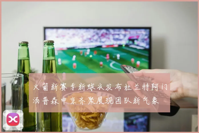 火箭新赛季新球衣发布杜兰特阿门汤普森申京齐聚展现团队新气象