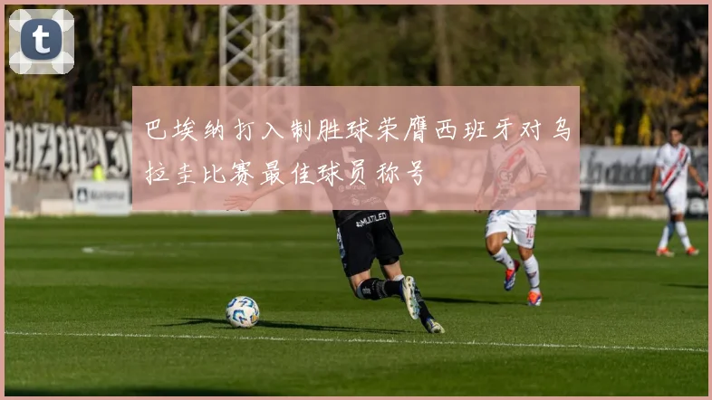 巴埃纳打入制胜球荣膺西班牙对乌拉圭比赛最佳球员称号