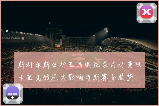 斯科尔斯分析亚马逊纪录片对曼联卡里克的压力影响与新赛季展望