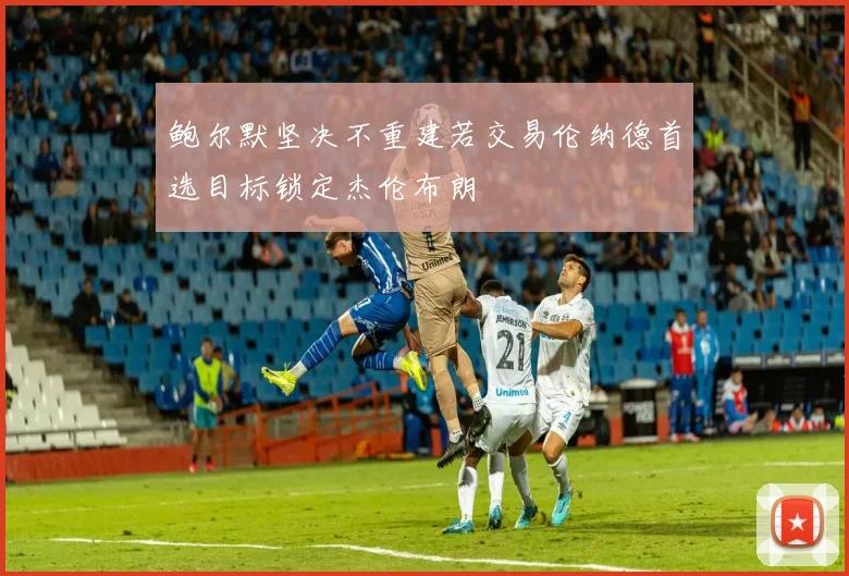 鲍尔默坚决不重建若交易伦纳德首选目标锁定杰伦布朗