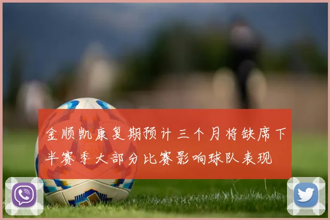 金顺凯康复期预计三个月将缺席下半赛季大部分比赛影响球队表现