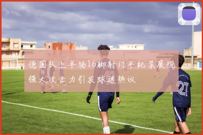 德国队上半场16脚射门平纪录展现强大攻击力引发球迷热议