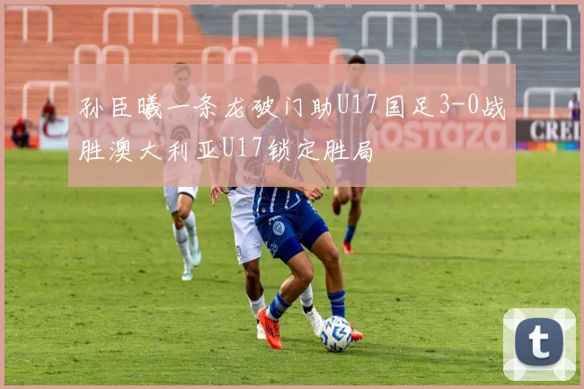 孙臣曦一条龙破门助U17国足3-0战胜澳大利亚U17锁定胜局