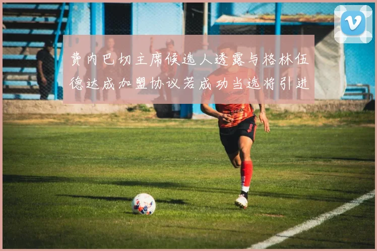 费内巴切主席候选人透露与格林伍德达成加盟协议若成功当选将引进他
