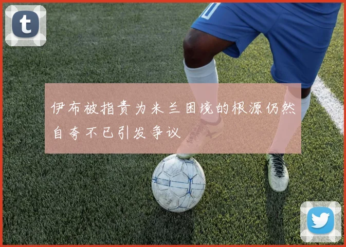 伊布被指责为米兰困境的根源仍然自夸不已引发争议
