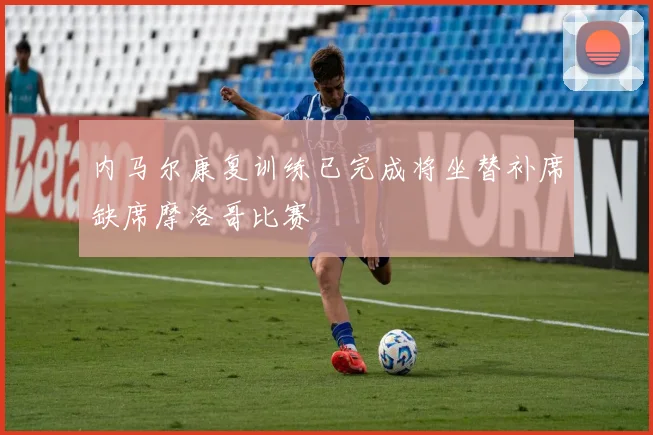 内马尔康复训练已完成将坐替补席缺席摩洛哥比赛
