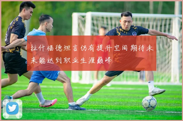 拉什福德坦言仍有提升空间期待未来能达到职业生涯巅峰