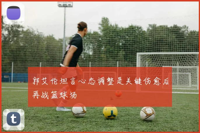 郭艾伦坦言心态调整是关键伤愈后再战篮球场