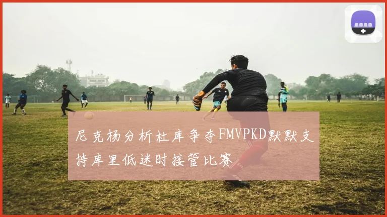 尼克杨分析杜库争夺FMVPKD默默支持库里低迷时接管比赛