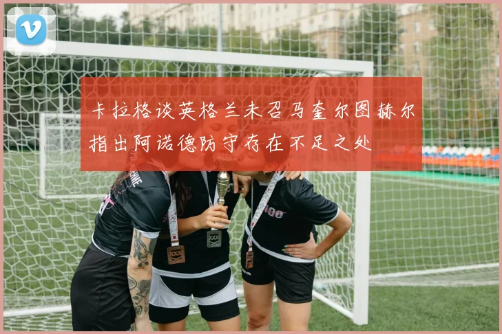 卡拉格谈英格兰未召马奎尔图赫尔指出阿诺德防守存在不足之处