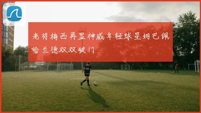 老将梅西再显神威年轻球星姆巴佩哈兰德双双破门