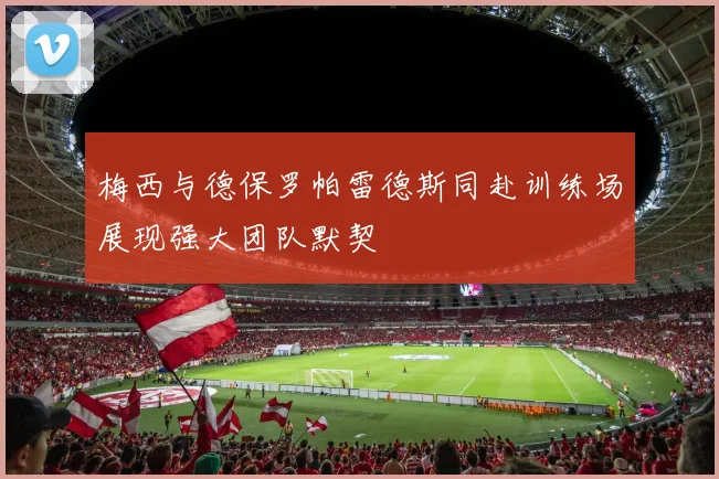 梅西与德保罗帕雷德斯同赴训练场展现强大团队默契