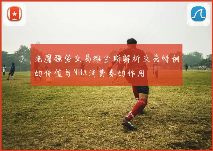 老鹰强势交易维金斯解析交易特例的价值与NBA消费券的作用